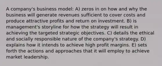 A company's business model: A) zeros in on how and why the business will generate revenues sufficient to cover costs and produce attractive profits and return on investment. B) is management's storyline for how the strategy will result in achieving the targeted strategic objectives. C) details the ethical and socially responsible nature of the company's strategy. D) explains how it intends to achieve high profit margins. E) sets forth the actions and approaches that it will employ to achieve market leadership.