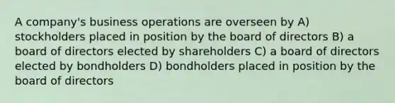 A company's business operations are overseen by A) stockholders placed in position by the board of directors B) a board of directors elected by shareholders C) a board of directors elected by bondholders D) bondholders placed in position by the board of directors