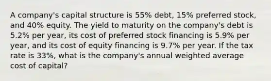 A company's capital structure is 55% debt, 15% preferred stock, and 40% equity. The yield to maturity on the company's debt is 5.2% per year, its cost of preferred stock financing is 5.9% per year, and its cost of equity financing is 9.7% per year. If the tax rate is 33%, what is the company's annual weighted average cost of capital?