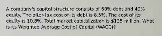 A company's capital structure consists of 60% debt and 40% equity. The after-tax cost of its debt is 8.5%. The cost of its equity is 10.8%. Total market capitalization is 125 million. What is its Weighted Average Cost of Capital (WACC)?