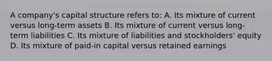 A company's capital structure refers to: A. Its mixture of current versus long-term assets B. Its mixture of current versus long-term liabilities C. Its mixture of liabilities and stockholders' equity D. Its mixture of paid-in capital versus retained earnings