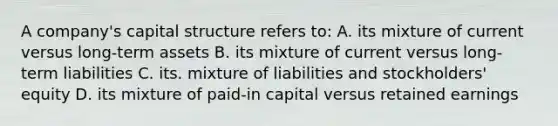 A company's capital structure refers to: A. its mixture of current versus long-term assets B. its mixture of current versus long-term liabilities C. its. mixture of liabilities and stockholders' equity D. its mixture of paid-in capital versus retained earnings