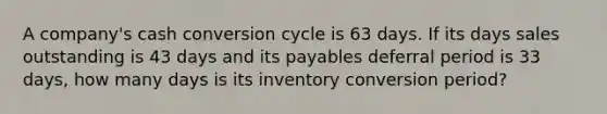 A company's cash conversion cycle is 63 days. If its days sales outstanding is 43 days and its payables deferral period is 33 days, how many days is its inventory conversion period?