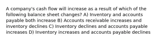 A company's cash flow will increase as a result of which of the following balance sheet changes? A) Inventory and accounts payable both increase B) Accounts receivable increases and inventory declines C) Inventory declines and accounts payable increases D) Inventory increases and accounts payable declines