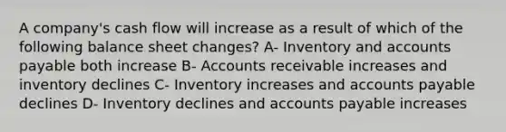 A company's cash flow will increase as a result of which of the following balance sheet changes? A- Inventory and accounts payable both increase B- Accounts receivable increases and inventory declines C- Inventory increases and accounts payable declines D- Inventory declines and accounts payable increases