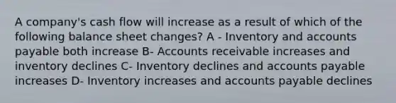 A company's cash flow will increase as a result of which of the following balance sheet changes? A - Inventory and accounts payable both increase B- Accounts receivable increases and inventory declines C- Inventory declines and accounts payable increases D- Inventory increases and accounts payable declines