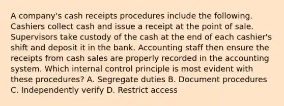 A company's cash receipts procedures include the following. Cashiers collect cash and issue a receipt at the point of sale. Supervisors take custody of the cash at the end of each cashier's shift and deposit it in the bank. Accounting staff then ensure the receipts from cash sales are properly recorded in the accounting system. Which internal control principle is most evident with these procedures? A. Segregate duties B. Document procedures C. Independently verify D. Restrict access