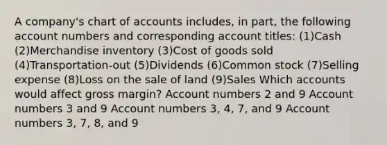 A company's chart of accounts includes, in part, the following account numbers and corresponding account titles: (1)Cash (2)Merchandise inventory (3)Cost of goods sold (4)Transportation-out (5)Dividends (6)Common stock (7)Selling expense (8)Loss on the sale of land (9)Sales Which accounts would affect gross margin? Account numbers 2 and 9 Account numbers 3 and 9 Account numbers 3, 4, 7, and 9 Account numbers 3, 7, 8, and 9