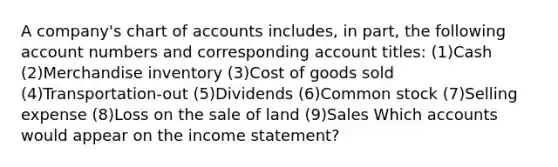 A company's chart of accounts includes, in part, the following account numbers and corresponding account titles: (1)Cash (2)Merchandise inventory (3)Cost of goods sold (4)Transportation-out (5)Dividends (6)Common stock (7)Selling expense (8)Loss on the sale of land (9)Sales Which accounts would appear on the income statement?