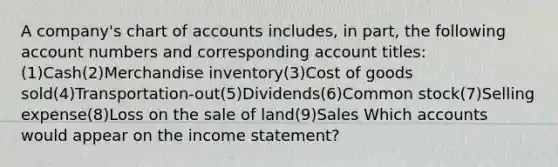 A company's chart of accounts includes, in part, the following account numbers and corresponding account titles: (1)Cash(2)Merchandise inventory(3)Cost of goods sold(4)Transportation-out(5)Dividends(6)Common stock(7)Selling expense(8)Loss on the sale of land(9)Sales Which accounts would appear on the income statement?