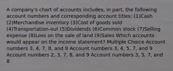 A company's chart of accounts includes, in part, the following account numbers and corresponding account titles: (1)Cash (2)Merchandise inventory (3)Cost of goods sold (4)Transportation-out (5)Dividends (6)Common stock (7)Selling expense (8)Loss on the sale of land (9)Sales Which accounts would appear on the income statement? Multiple Choice Account numbers 3, 4, 7, 8, and 9 Account numbers 3, 4, 5, 7, and 9 Account numbers 2, 3, 7, 8, and 9 Account numbers 3, 5, 7, and 8