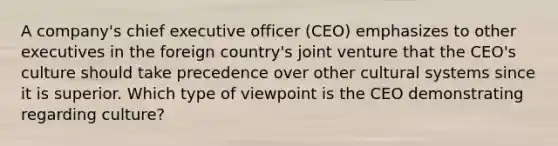 A company's chief executive officer (CEO) emphasizes to other executives in the foreign country's joint venture that the CEO's culture should take precedence over other cultural systems since it is superior. Which type of viewpoint is the CEO demonstrating regarding culture?