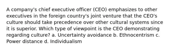 A company's chief executive officer (CEO) emphasizes to other executives in the foreign country's joint venture that the CEO's culture should take precedence over other cultural systems since it is superior. Which type of viewpoint is the CEO demonstrating regarding culture? a. Uncertainty avoidance b. Ethnocentrism c. Power distance d. Individualism