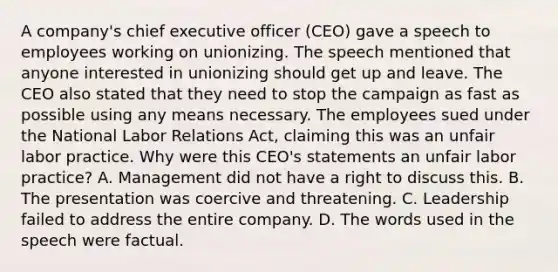 A company's chief executive officer (CEO) gave a speech to employees working on unionizing. The speech mentioned that anyone interested in unionizing should get up and leave. The CEO also stated that they need to stop the campaign as fast as possible using any means necessary. The employees sued under the National Labor Relations Act, claiming this was an unfair labor practice. Why were this CEO's statements an unfair labor practice? A. Management did not have a right to discuss this. B. The presentation was coercive and threatening. C. Leadership failed to address the entire company. D. The words used in the speech were factual.