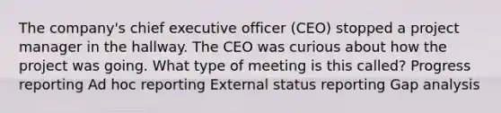 The company's chief executive officer (CEO) stopped a project manager in the hallway. The CEO was curious about how the project was going. What type of meeting is this called? Progress reporting Ad hoc reporting External status reporting Gap analysis