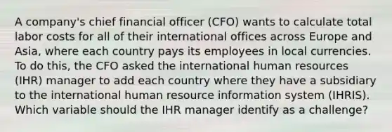 A company's chief financial officer (CFO) wants to calculate total labor costs for all of their international offices across Europe and Asia, where each country pays its employees in local currencies. To do this, the CFO asked the international human resources (IHR) manager to add each country where they have a subsidiary to the international human resource information system (IHRIS). Which variable should the IHR manager identify as a challenge?