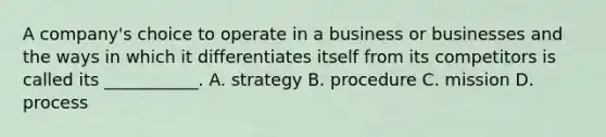 A company's choice to operate in a business or businesses and the ways in which it differentiates itself from its competitors is called its ___________. A. strategy B. procedure C. mission D. process