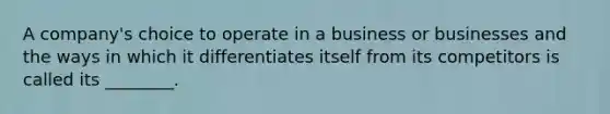 A company's choice to operate in a business or businesses and the ways in which it differentiates itself from its competitors is called its ________.