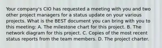 Your company's CIO has requested a meeting with you and two other project managers for a status update on your various projects. What is the BEST document you can bring with you to this meeting: A. The milestone chart for this project. B. The network diagram for this project. C. Copies of the most recent status reports from the team members. D. The project charter.