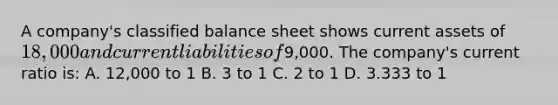 A company's classified balance sheet shows current assets of 18,000 and current liabilities of9,000. The company's current ratio is: A. 12,000 to 1 B. 3 to 1 C. 2 to 1 D. 3.333 to 1