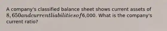 A company's classified balance sheet shows current assets of 8,650 and current liabilities of6,000. What is the company's current ratio?