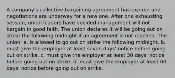 A company's collective bargaining agreement has expired and negotiations are underway for a new one. After one exhausting session, union leaders have decided management will not bargain in good faith. The union declares it will be going out on strike the following midnight if an agreement is not reached. The union: a. is allowed to go out on strike the following midnight. b. must give the employer at least seven days' notice before going out on strike. c. must give the employer at least 30 days' notice before going out on strike. d. must give the employer at least 60 days' notice before going out on strike.