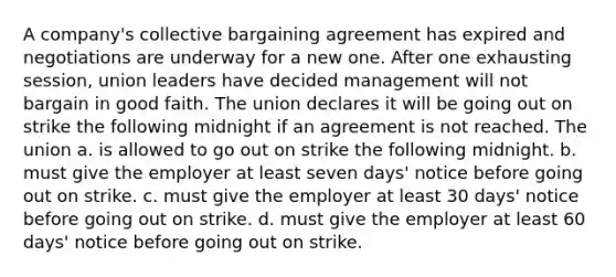 A company's collective bargaining agreement has expired and negotiations are underway for a new one. After one exhausting session, union leaders have decided management will not bargain in good faith. The union declares it will be going out on strike the following midnight if an agreement is not reached. The union a. is allowed to go out on strike the following midnight. b. must give the employer at least seven days' notice before going out on strike. c. must give the employer at least 30 days' notice before going out on strike. d. must give the employer at least 60 days' notice before going out on strike.