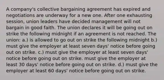 A company's collective bargaining agreement has expired and negotiations are underway for a new one. After one exhausting session, union leaders have decided management will not bargain in good faith. The union declares it will be going out on strike the following midnight if an agreement is not reached. The union: a.) is allowed to go out on strike the following midnight b.) must give the employer at least seven days' notice before going out on strike. c.) must give the employer at least seven days' notice before going out on strike. must give the employer at least 30 days' notice before going out on strike. d.) must give the employer at least 60 days' notice before going out on strike.