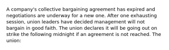 A company's collective bargaining agreement has expired and negotiations are underway for a new one. After one exhausting session, union leaders have decided management will not bargain in good faith. The union declares it will be going out on strike the following midnight if an agreement is not reached. The union: