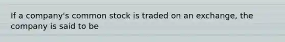 If a company's common stock is traded on an exchange, the company is said to be