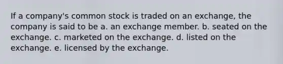 If a company's common stock is traded on an exchange, the company is said to be a. an exchange member. b. seated on the exchange. c. marketed on the exchange. d. listed on the exchange. e. licensed by the exchange.