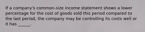 If a company's common-size income statement shows a lower percentage for the cost of goods sold this period compared to the last period, the company may be controlling its costs well or it has ______.