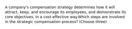 A company's compensation strategy determines how it will attract, keep, and encourage its employees, and demonstrate its core objectives, in a cost-effective way.Which steps are involved in the strategic compensation process? (Choose three)