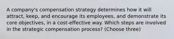 A company's compensation strategy determines how it will attract, keep, and encourage its employees, and demonstrate its core objectives, in a cost-effective way. Which steps are involved in the strategic compensation process? (Choose three)