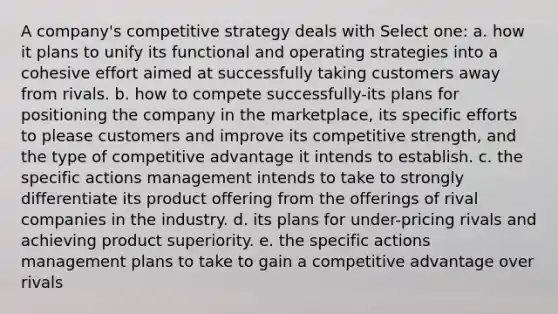 A company's competitive strategy deals with Select one: a. how it plans to unify its functional and operating strategies into a cohesive effort aimed at successfully taking customers away from rivals. b. how to compete successfully-its plans for positioning the company in the marketplace, its specific efforts to please customers and improve its competitive strength, and the type of competitive advantage it intends to establish. c. the specific actions management intends to take to strongly differentiate its product offering from the offerings of rival companies in the industry. d. its plans for under-pricing rivals and achieving product superiority. e. the specific actions management plans to take to gain a competitive advantage over rivals