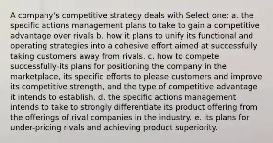 A company's competitive strategy deals with Select one: a. the specific actions management plans to take to gain a competitive advantage over rivals b. how it plans to unify its functional and operating strategies into a cohesive effort aimed at successfully taking customers away from rivals. c. how to compete successfully-its plans for positioning the company in the marketplace, its specific efforts to please customers and improve its competitive strength, and the type of competitive advantage it intends to establish. d. the specific actions management intends to take to strongly differentiate its product offering from the offerings of rival companies in the industry. e. its plans for under-pricing rivals and achieving product superiority.