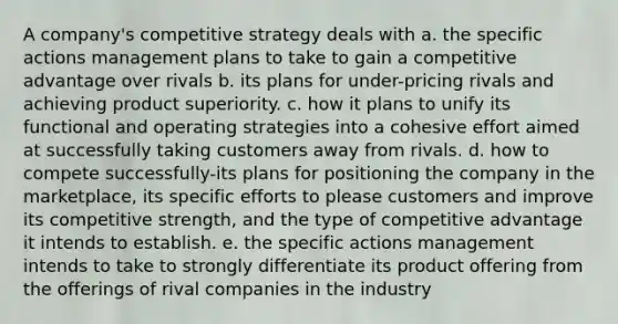 A company's competitive strategy deals with a. the specific actions management plans to take to gain a competitive advantage over rivals b. its plans for under-pricing rivals and achieving product superiority. c. how it plans to unify its functional and operating strategies into a cohesive effort aimed at successfully taking customers away from rivals. d. how to compete successfully-its plans for positioning the company in the marketplace, its specific efforts to please customers and improve its competitive strength, and the type of competitive advantage it intends to establish. e. the specific actions management intends to take to strongly differentiate its product offering from the offerings of rival companies in the industry