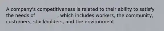 A company's competitiveness is related to their ability to satisfy the needs of _________, which includes workers, the community, customers, stockholders, and the environment