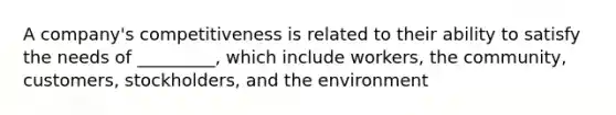 A company's competitiveness is related to their ability to satisfy the needs of _________, which include workers, the community, customers, stockholders, and the environment