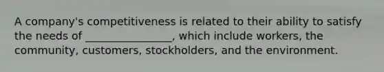 A company's competitiveness is related to their ability to satisfy the needs of ________________, which include workers, the community, customers, stockholders, and the environment.