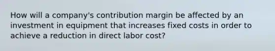 How will a company's contribution margin be affected by an investment in equipment that increases fixed costs in order to achieve a reduction in direct labor cost?