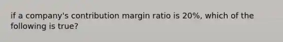 if a company's contribution margin ratio is 20%, which of the following is true?