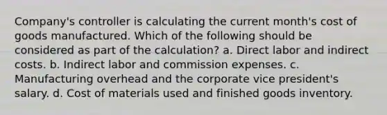 Company's controller is calculating the current month's cost of goods manufactured. Which of the following should be considered as part of the calculation? a. Direct labor and indirect costs. b. Indirect labor and commission expenses. c. Manufacturing overhead and the corporate vice president's salary. d. Cost of materials used and finished goods inventory.