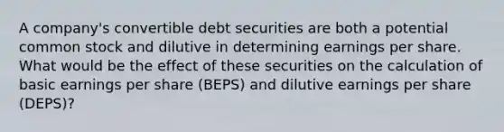 A company's convertible debt securities are both a potential common stock and dilutive in determining earnings per share. What would be the effect of these securities on the calculation of basic earnings per share (BEPS) and dilutive earnings per share (DEPS)?