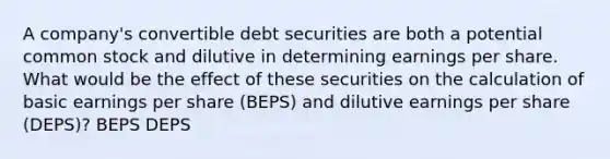 A company's convertible debt securities are both a potential common stock and dilutive in determining earnings per share. What would be the effect of these securities on the calculation of basic earnings per share (BEPS) and dilutive earnings per share (DEPS)? BEPS DEPS