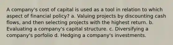 A company's cost of capital is used as a tool in relation to which aspect of financial policy? a. Valuing projects by discounting cash flows, and then selecting projects with the highest return. b. Evaluating a company's capital structure. c. Diversifying a company's porfolio d. Hedging a company's investments.