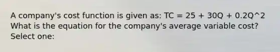 A company's cost function is given as: TC = 25 + 30Q + 0.2Q^2 What is the equation for the company's average variable cost? Select one: