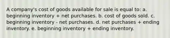 A company's cost of goods available for sale is equal to: a. beginning inventory + net purchases. b. cost of goods sold. c. beginning inventory - net purchases. d. net purchases + ending inventory. e. beginning inventory + ending inventory.