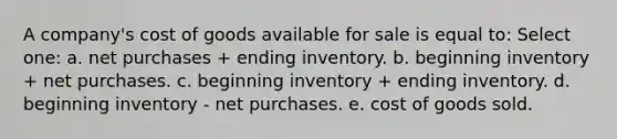 A company's cost of goods available for sale is equal to: Select one: a. net purchases + ending inventory. b. beginning inventory + net purchases. c. beginning inventory + ending inventory. d. beginning inventory - net purchases. e. cost of goods sold.