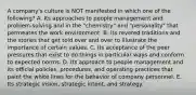 A company's culture is NOT manifested in which one of the following? A. Its approaches to people management and problem-solving and in the "chemistry" and "personality" that permeates the work environment. B. Its revered traditions and the stories that get told over and over to illustrate the importance of certain values. C. Its acceptance of the peer pressures that exist to do things in particular ways and conform to expected norms. D. Its approach to people management and its official policies, procedures, and operating practices that paint the white lines for the behavior of company personnel. E. Its strategic vision, strategic intent, and strategy.